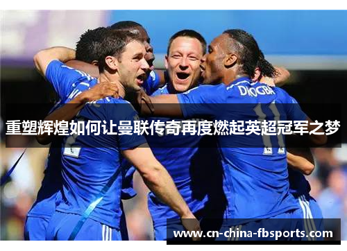 重塑辉煌如何让曼联传奇再度燃起英超冠军之梦